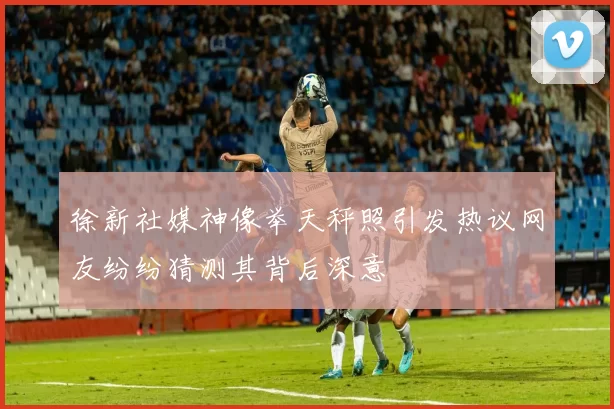 徐新社媒神像举天秤照引发热议网友纷纷猜测其背后深意