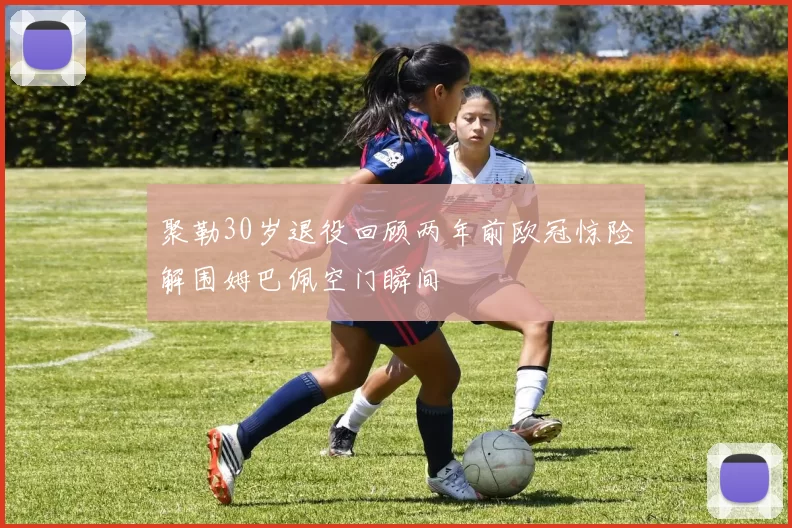 聚勒30岁退役回顾两年前欧冠惊险解围姆巴佩空门瞬间