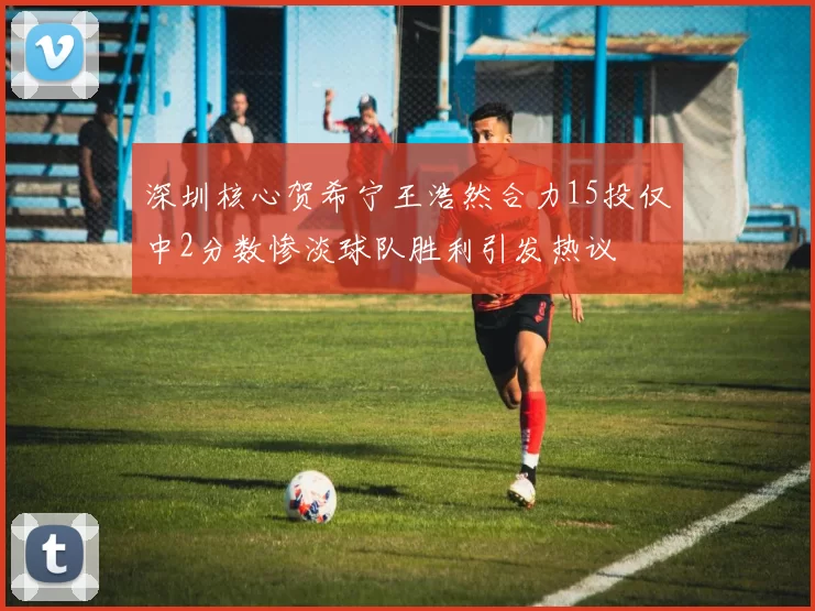 深圳核心贺希宁王浩然合力15投仅中2分数惨淡球队胜利引发热议