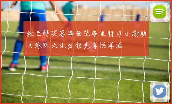 杜兰特笑容满面范弗里特与小谢助力球队大比分领先喜悦洋溢