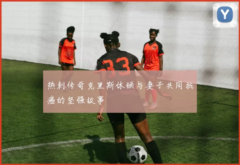 热刺传奇克里斯休顿与妻子共同抗癌的坚强故事