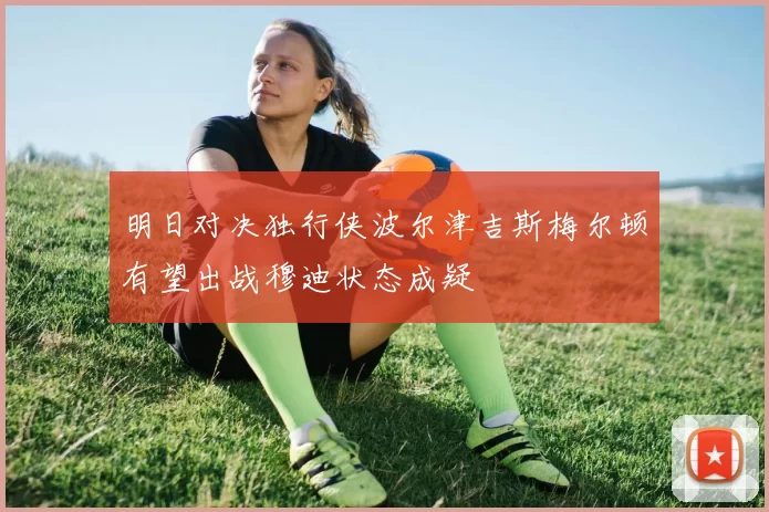 明日对决独行侠波尔津吉斯梅尔顿有望出战穆迪状态成疑