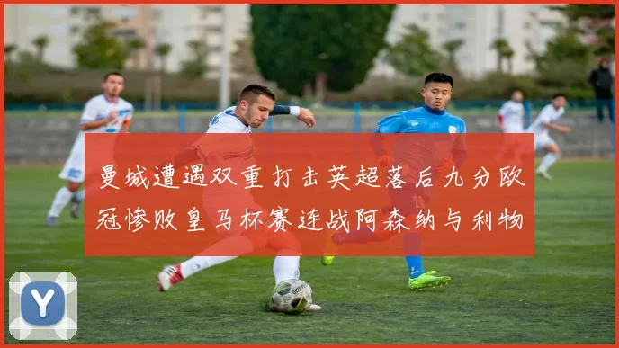 曼城遭遇双重打击英超落后九分欧冠惨败皇马杯赛连战阿森纳与利物浦