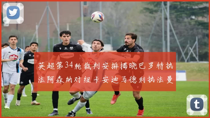 英超第34轮裁判安排揭晓巴罗特执法阿森纳对纽卡安迪马德利执法曼城赛事