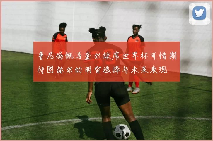 鲁尼感慨马奎尔缺席世界杯可惜期待图赫尔的明智选择与未来表现