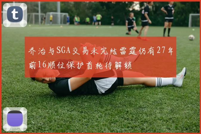 乔治与SGA交易未完结雷霆仍有27年前16顺位保护首轮待解锁