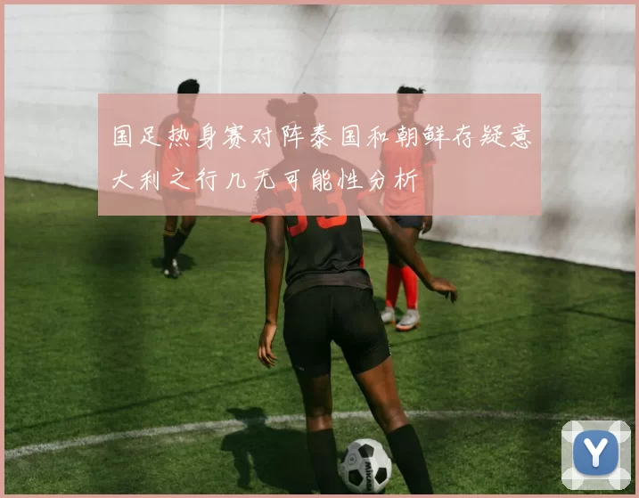 国足热身赛对阵泰国和朝鲜存疑意大利之行几无可能性分析