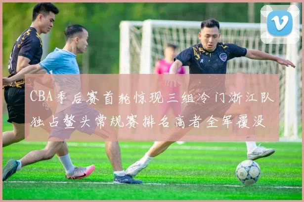 CBA季后赛首轮惊现三组冷门浙江队独占鳌头常规赛排名高者全军覆没