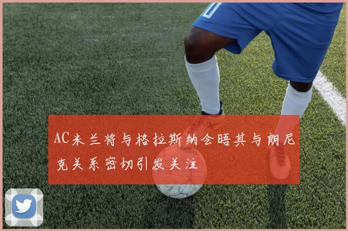 AC米兰将与格拉斯纳会晤其与朗尼克关系密切引发关注