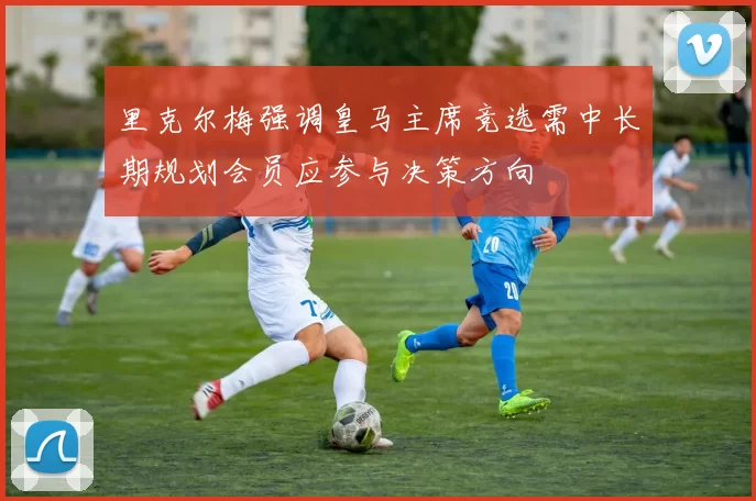 里克尔梅强调皇马主席竞选需中长期规划会员应参与决策方向