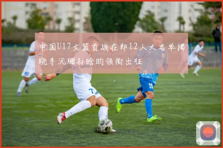 中国U17女篮首战在即12人大名单揭晓李沅珊孙晗昀领衔出征