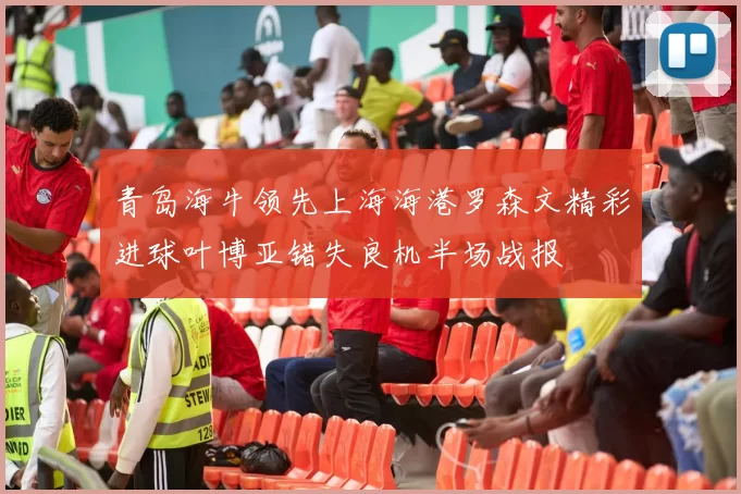 青岛海牛领先上海海港罗森文精彩进球叶博亚错失良机半场战报