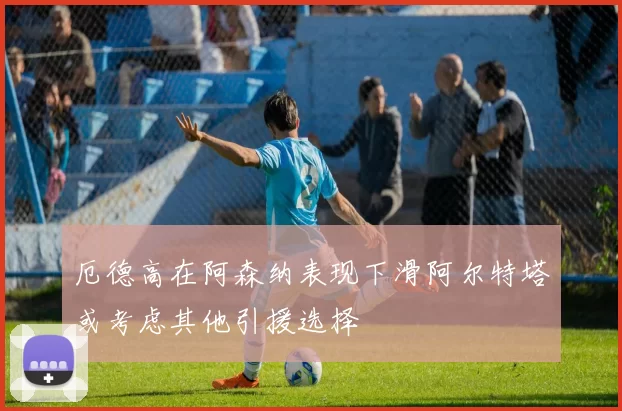 厄德高在阿森纳表现下滑阿尔特塔或考虑其他引援选择