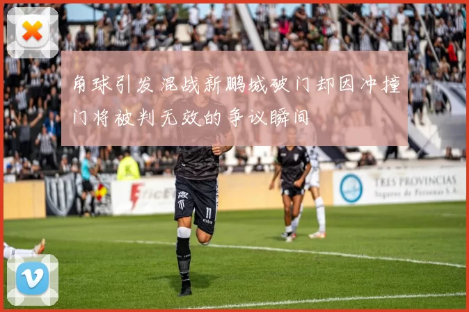 角球引发混战新鹏城破门却因冲撞门将被判无效的争议瞬间